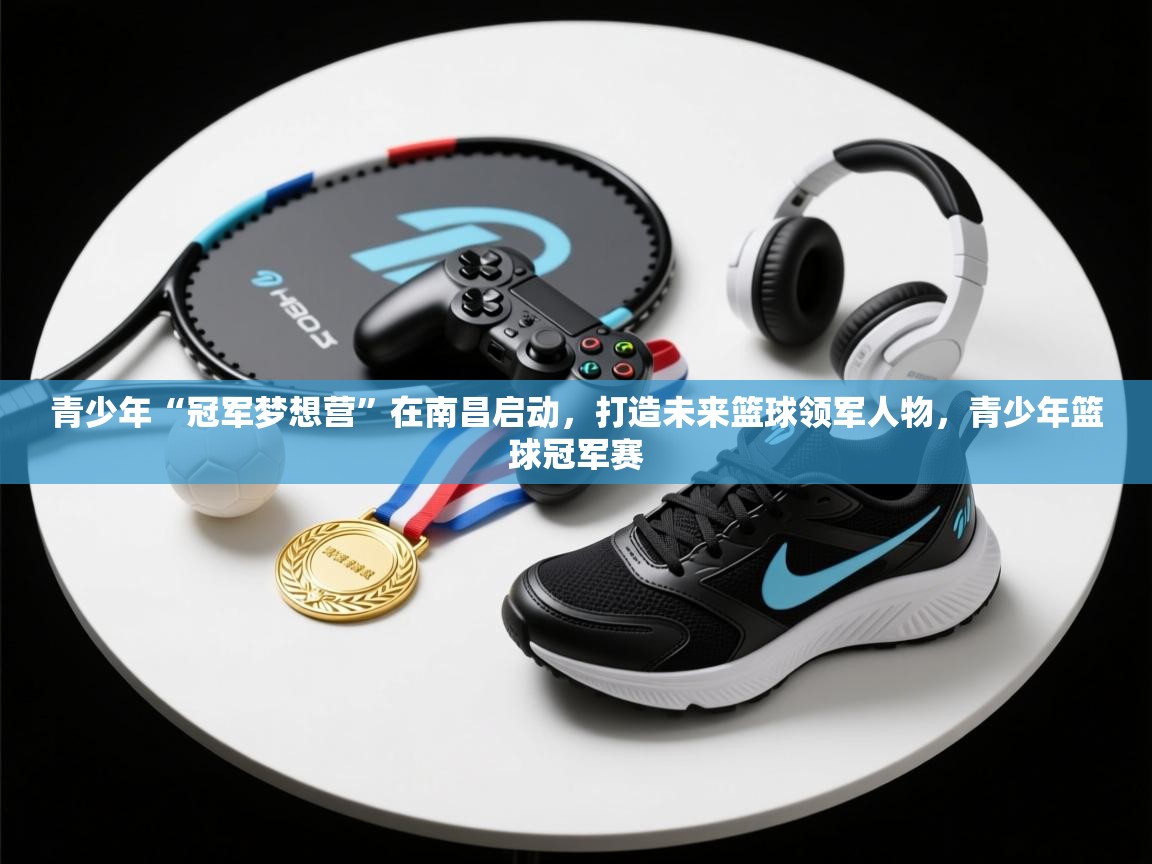 青少年“冠军梦想营”在南昌启动，打造未来篮球领军人物，青少年篮球冠军赛